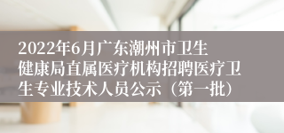 2022年6月广东潮州市卫生健康局直属医疗机构招聘医疗卫生专业技术人员公示（第一批）