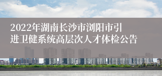 2022年湖南长沙市浏阳市引进卫健系统高层次人才体检公告