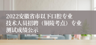 2022安徽省市以下口腔专业技术人员招聘（铜陵考点）专业测试成绩公示