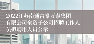 2022江苏南通富皋万泰集团有限公司全资子公司招聘工作人员拟聘用人员公示