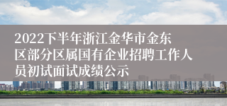 2022下半年浙江金华市金东区部分区属国有企业招聘工作人员初试面试成绩公示