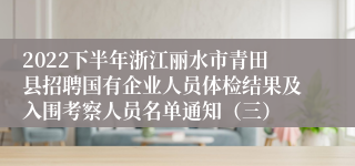 2022下半年浙江丽水市青田县招聘国有企业人员体检结果及入围考察人员名单通知（三）