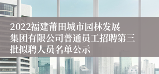 2022福建莆田城市园林发展集团有限公司普通员工招聘第三批拟聘人员名单公示