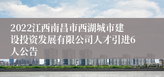 2022江西南昌市西湖城市建设投资发展有限公司人才引进6人公告