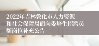 2022年吉林敦化市人力资源和社会保障局面向委培生招聘员额岗位补充公告