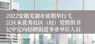 2022安徽芜湖市延期举行弋江区从优秀社区（村）党组织书记中定向招聘街道事业单位人员招聘笔试通知