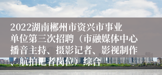 2022湖南郴州市资兴市事业单位第三次招聘（市融媒体中心播音主持、摄影记者、影视制作、航拍记者岗位）综合