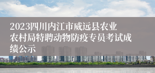 2023四川内江市威远县农业农村局特聘动物防疫专员考试成绩公示