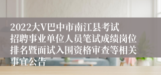 2022大V巴中市南江县考试招聘事业单位人员笔试成绩岗位排名暨面试入围资格审查等相关事宜公告