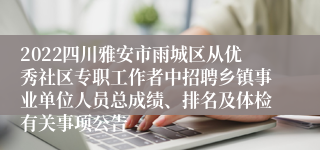 2022四川雅安市雨城区从优秀社区专职工作者中招聘乡镇事业单位人员总成绩、排名及体检有关事项公告