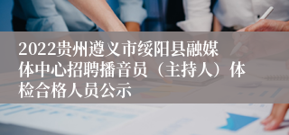 2022贵州遵义市绥阳县融媒体中心招聘播音员（主持人）体检合格人员公示