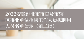 2022安徽淮北市市直及市辖区事业单位招聘工作人员拟聘用人员名单公示（第二批）