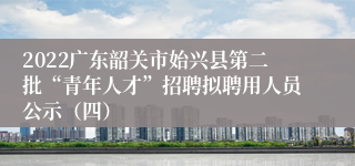 2022广东韶关市始兴县第二批“青年人才”招聘拟聘用人员公示（四）