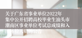 关于广东省事业单位2022年集中公开招聘高校毕业生汕头市潮南区事业单位考试总成绩和入围体检人员的公告