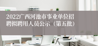 2022广西河池市事业单位招聘拟聘用人员公示（第五批）