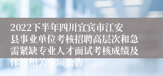 2022下半年四川宜宾市江安县事业单位考核招聘高层次和急需紧缺专业人才面试考核成绩及体检相关事项公告