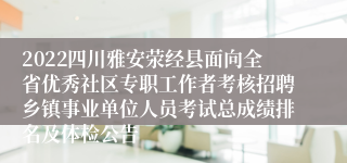 2022四川雅安荥经县面向全省优秀社区专职工作者考核招聘乡镇事业单位人员考试总成绩排名及体检公告