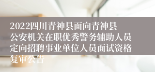 2022四川青神县面向青神县公安机关在职优秀警务辅助人员定向招聘事业单位人员面试资格复审公告