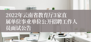 2022年云南省教育厅3家直属单位事业单位公开招聘工作人员面试公告