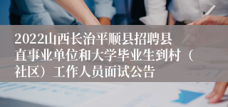 2022山西长治平顺县招聘县直事业单位和大学毕业生到村（社区）工作人员面试公告