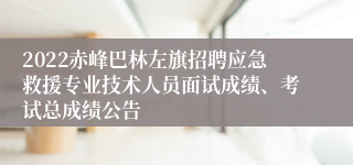 2022赤峰巴林左旗招聘应急救援专业技术人员面试成绩、考试总成绩公告