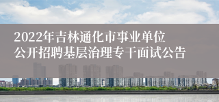 2022年吉林通化市事业单位公开招聘基层治理专干面试公告