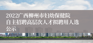 2022广西柳州市妇幼保健院自主招聘高层次人才拟聘用人选公示