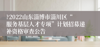 ?2022山东淄博市淄川区“服务基层人才专项”计划招募递补资格审查公告