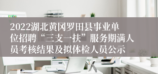 2022湖北黄冈罗田县事业单位招聘“三支一扶”服务期满人员考核结果及拟体检人员公示