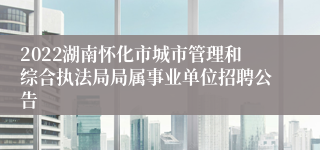 2022湖南怀化市城市管理和综合执法局局属事业单位招聘公告