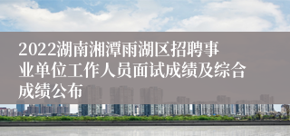 2022湖南湘潭雨湖区招聘事业单位工作人员面试成绩及综合成绩公布