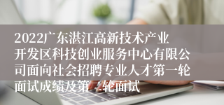 2022广东湛江高新技术产业开发区科技创业服务中心有限公司面向社会招聘专业人才第一轮面试成绩及第二轮面试