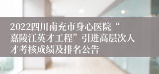 2022四川南充市身心医院“嘉陵江英才工程”引进高层次人才考核成绩及排名公告