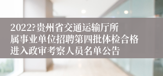 2022?贵州省交通运输厅所属事业单位招聘第四批体检合格进入政审考察人员名单公告