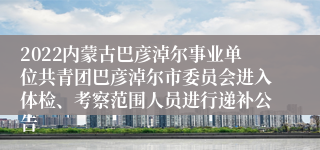 2022内蒙古巴彦淖尔事业单位共青团巴彦淖尔市委员会进入体检、考察范围人员进行递补公告