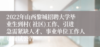 2022年山西黎城招聘大学毕业生到村( 社区)工作、引进急需紧缺人才、事业单位工作人员面试公告