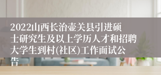 2022山西长治壶关县引进硕士研究生及以上学历人才和招聘大学生到村(社区)工作面试公告