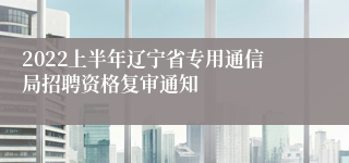 2022上半年辽宁省专用通信局招聘资格复审通知