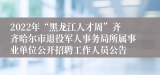 2022年“黑龙江人才周”齐齐哈尔市退役军人事务局所属事业单位公开招聘工作人员公告