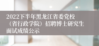 2022下半年黑龙江省委党校（省行政学院）招聘博士研究生面试成绩公示