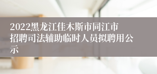 2022黑龙江佳木斯市同江市招聘司法辅助临时人员拟聘用公示