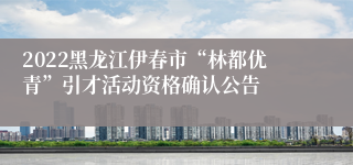 2022黑龙江伊春市“林都优青”引才活动资格确认公告