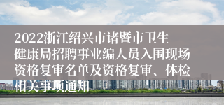 2022浙江绍兴市诸暨市卫生健康局招聘事业编人员入围现场资格复审名单及资格复审、体检相关事项通知