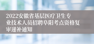 2022安徽省基层医疗卫生专业技术人员招聘阜阳考点资格复审递补通知