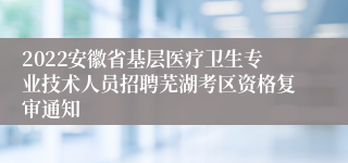 2022安徽省基层医疗卫生专业技术人员招聘芜湖考区资格复审通知