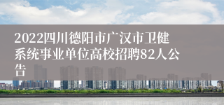 2022四川德阳市广汉市卫健系统事业单位高校招聘82人公告