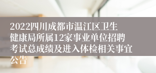 2022四川成都市温江区卫生健康局所属12家事业单位招聘考试总成绩及进入体检相关事宜公告