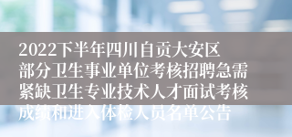 2022下半年四川自贡大安区部分卫生事业单位考核招聘急需紧缺卫生专业技术人才面试考核成绩和进入体检人员名单公告