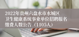 2022年贵州六盘水市水城区卫生健康系统事业单位招聘报名缴费人数公告（1105人）