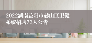 2022湖南益阳市赫山区卫健系统招聘73人公告